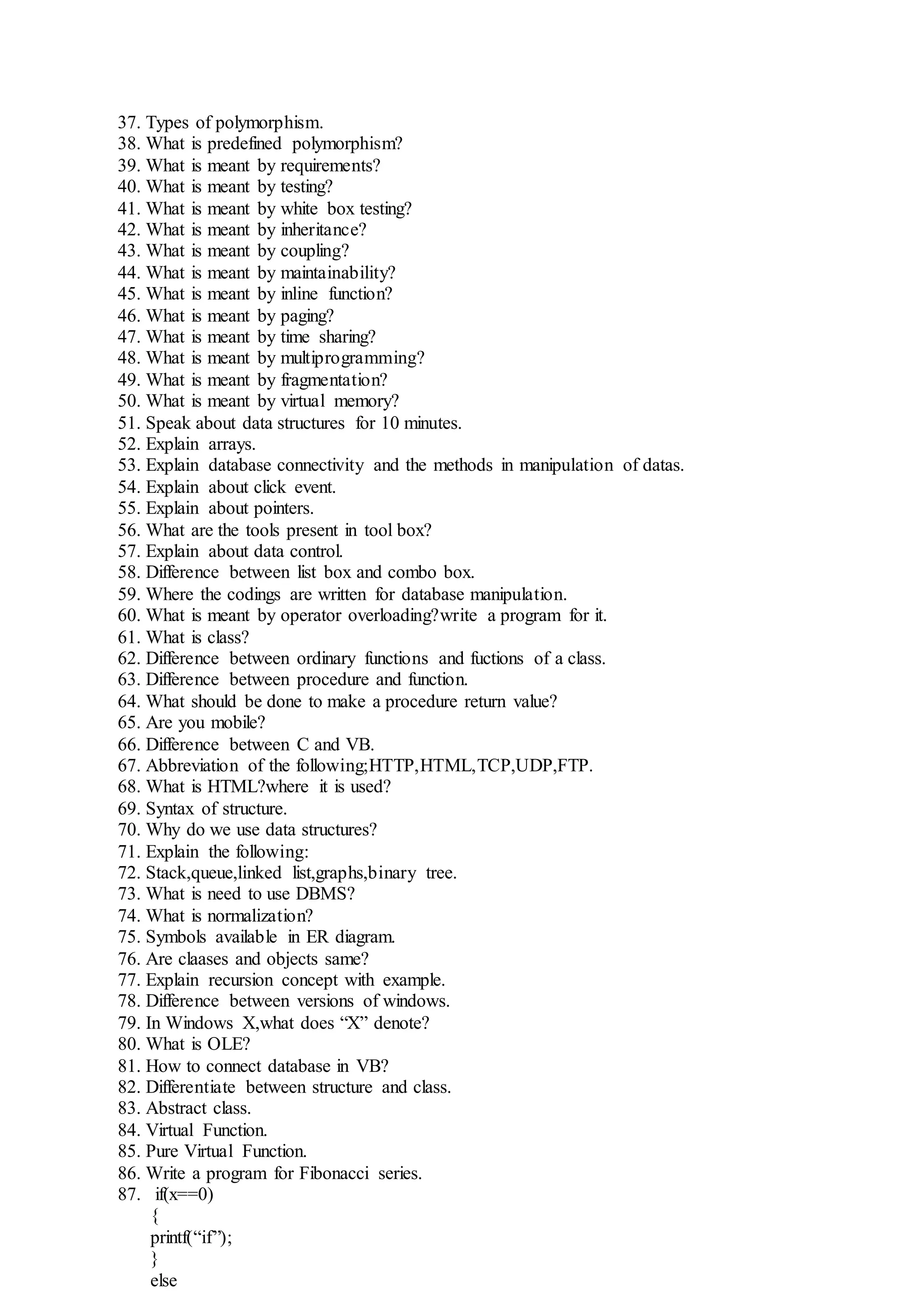 37. Types of polymorphism.
38. What is predefined polymorphism?
39. What is meant by requirements?
40. What is meant by testing?
41. What is meant by white box testing?
42. What is meant by inheritance?
43. What is meant by coupling?
44. What is meant by maintainability?
45. What is meant by inline function?
46. What is meant by paging?
47. What is meant by time sharing?
48. What is meant by multiprogramming?
49. What is meant by fragmentation?
50. What is meant by virtual memory?
51. Speak about data structures for 10 minutes.
52. Explain arrays.
53. Explain database connectivity and the methods in manipulation of datas.
54. Explain about click event.
55. Explain about pointers.
56. What are the tools present in tool box?
57. Explain about data control.
58. Difference between list box and combo box.
59. Where the codings are written for database manipulation.
60. What is meant by operator overloading?write a program for it.
61. What is class?
62. Difference between ordinary functions and fuctions of a class.
63. Difference between procedure and function.
64. What should be done to make a procedure return value?
65. Are you mobile?
66. Difference between C and VB.
67. Abbreviation of the following;HTTP,HTML,TCP,UDP,FTP.
68. What is HTML?where it is used?
69. Syntax of structure.
70. Why do we use data structures?
71. Explain the following:
72. Stack,queue,linked list,graphs,binary tree.
73. What is need to use DBMS?
74. What is normalization?
75. Symbols available in ER diagram.
76. Are claases and objects same?
77. Explain recursion concept with example.
78. Difference between versions of windows.
79. In Windows X,what does “X” denote?
80. What is OLE?
81. How to connect database in VB?
82. Differentiate between structure and class.
83. Abstract class.
84. Virtual Function.
85. Pure Virtual Function.
86. Write a program for Fibonacci series.
87. if(x==0)
{
printf(“if”);
}
else
 
