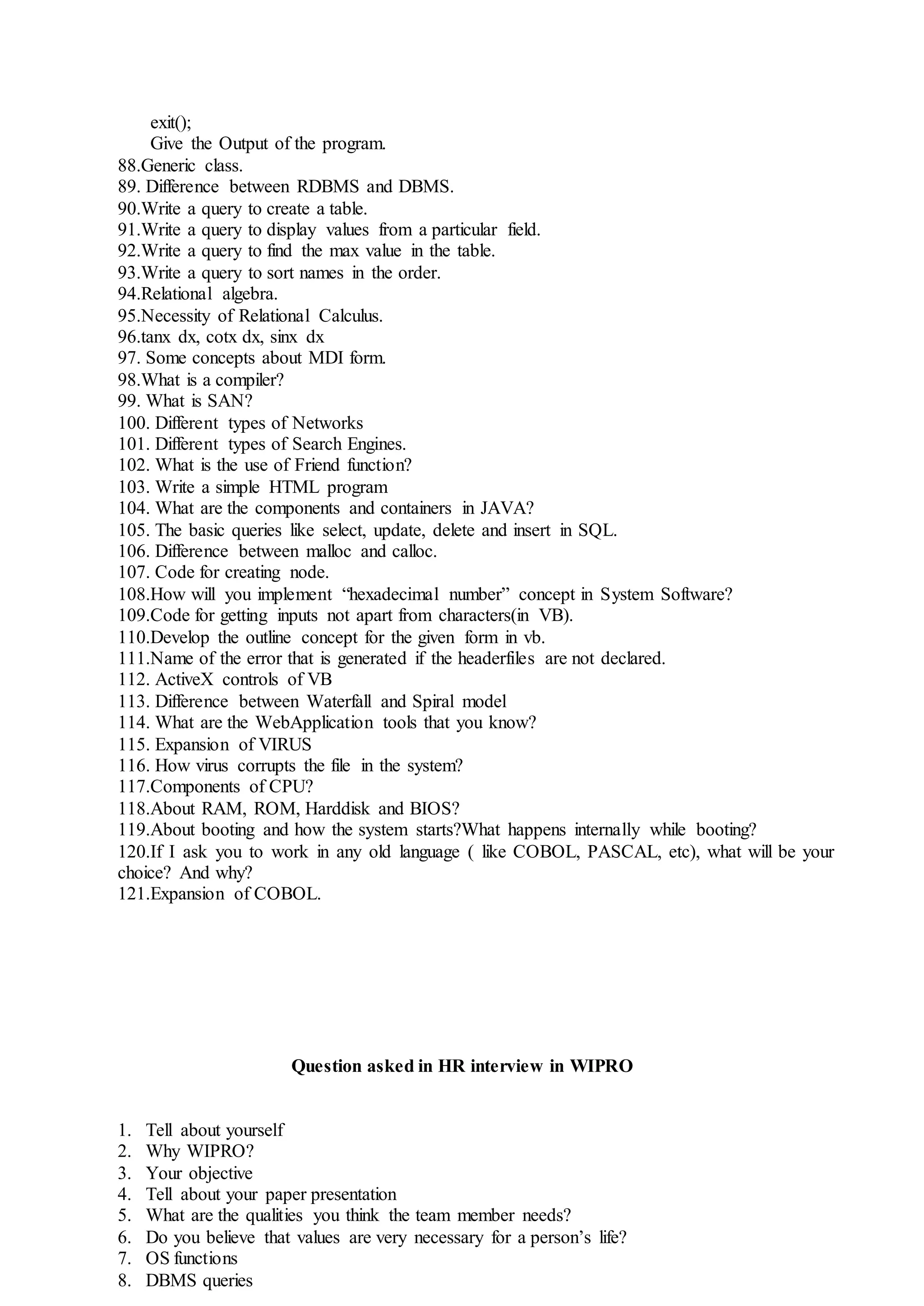 exit();
Give the Output of the program.
88.Generic class.
89. Difference between RDBMS and DBMS.
90.Write a query to create a table.
91.Write a query to display values from a particular field.
92.Write a query to find the max value in the table.
93.Write a query to sort names in the order.
94.Relational algebra.
95.Necessity of Relational Calculus.
96.tanx dx, cotx dx, sinx dx
97. Some concepts about MDI form.
98.What is a compiler?
99. What is SAN?
100. Different types of Networks
101. Different types of Search Engines.
102. What is the use of Friend function?
103. Write a simple HTML program
104. What are the components and containers in JAVA?
105. The basic queries like select, update, delete and insert in SQL.
106. Difference between malloc and calloc.
107. Code for creating node.
108.How will you implement “hexadecimal number” concept in System Software?
109.Code for getting inputs not apart from characters(in VB).
110.Develop the outline concept for the given form in vb.
111.Name of the error that is generated if the headerfiles are not declared.
112. ActiveX controls of VB
113. Difference between Waterfall and Spiral model
114. What are the WebApplication tools that you know?
115. Expansion of VIRUS
116. How virus corrupts the file in the system?
117.Components of CPU?
118.About RAM, ROM, Harddisk and BIOS?
119.About booting and how the system starts?What happens internally while booting?
120.If I ask you to work in any old language ( like COBOL, PASCAL, etc), what will be your
choice? And why?
121.Expansion of COBOL.
Question asked in HR interview in WIPRO
1. Tell about yourself
2. Why WIPRO?
3. Your objective
4. Tell about your paper presentation
5. What are the qualities you think the team member needs?
6. Do you believe that values are very necessary for a person’s life?
7. OS functions
8. DBMS queries
 
