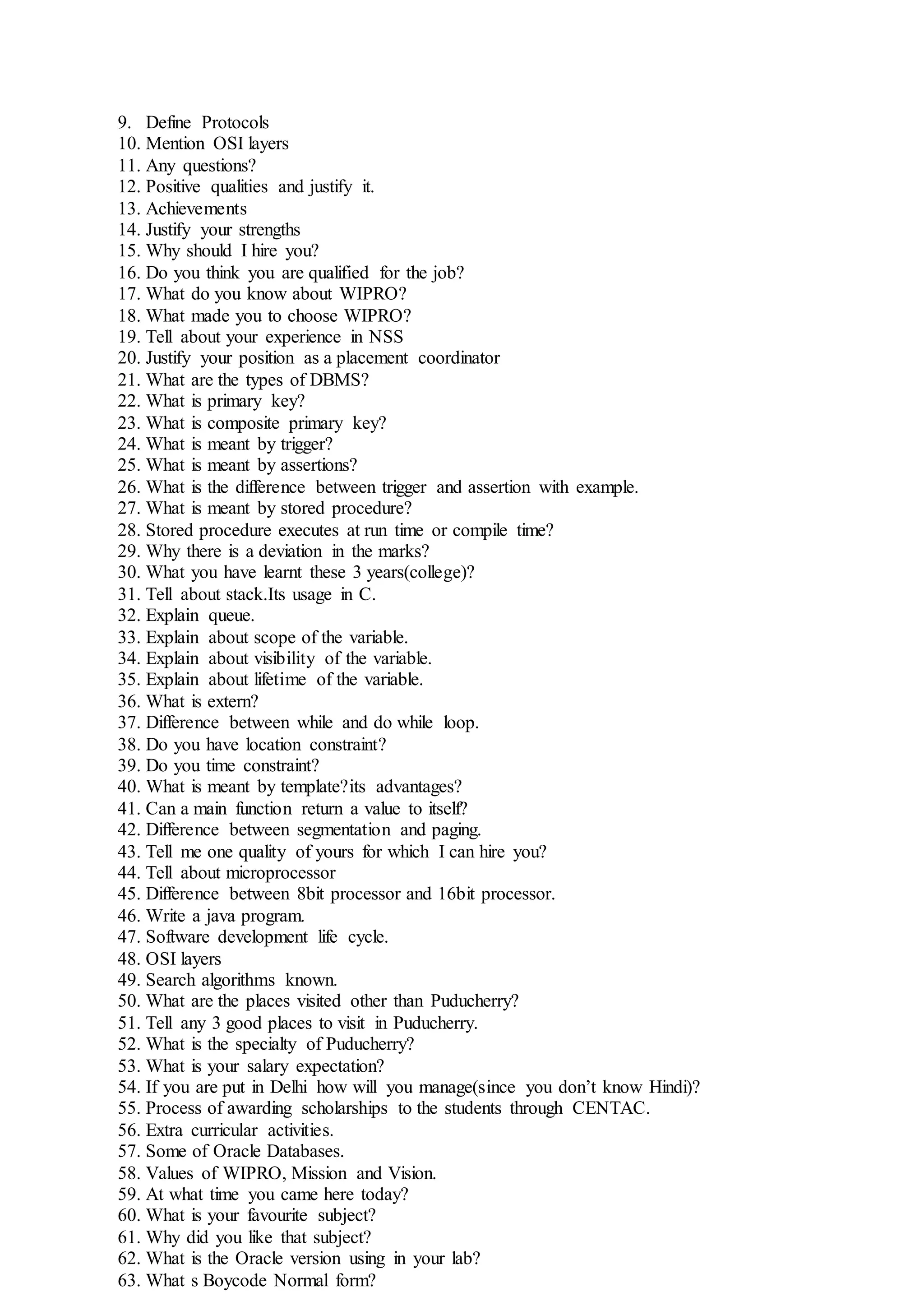 9. Define Protocols
10. Mention OSI layers
11. Any questions?
12. Positive qualities and justify it.
13. Achievements
14. Justify your strengths
15. Why should I hire you?
16. Do you think you are qualified for the job?
17. What do you know about WIPRO?
18. What made you to choose WIPRO?
19. Tell about your experience in NSS
20. Justify your position as a placement coordinator
21. What are the types of DBMS?
22. What is primary key?
23. What is composite primary key?
24. What is meant by trigger?
25. What is meant by assertions?
26. What is the difference between trigger and assertion with example.
27. What is meant by stored procedure?
28. Stored procedure executes at run time or compile time?
29. Why there is a deviation in the marks?
30. What you have learnt these 3 years(college)?
31. Tell about stack.Its usage in C.
32. Explain queue.
33. Explain about scope of the variable.
34. Explain about visibility of the variable.
35. Explain about lifetime of the variable.
36. What is extern?
37. Difference between while and do while loop.
38. Do you have location constraint?
39. Do you time constraint?
40. What is meant by template?its advantages?
41. Can a main function return a value to itself?
42. Difference between segmentation and paging.
43. Tell me one quality of yours for which I can hire you?
44. Tell about microprocessor
45. Difference between 8bit processor and 16bit processor.
46. Write a java program.
47. Software development life cycle.
48. OSI layers
49. Search algorithms known.
50. What are the places visited other than Puducherry?
51. Tell any 3 good places to visit in Puducherry.
52. What is the specialty of Puducherry?
53. What is your salary expectation?
54. If you are put in Delhi how will you manage(since you don’t know Hindi)?
55. Process of awarding scholarships to the students through CENTAC.
56. Extra curricular activities.
57. Some of Oracle Databases.
58. Values of WIPRO, Mission and Vision.
59. At what time you came here today?
60. What is your favourite subject?
61. Why did you like that subject?
62. What is the Oracle version using in your lab?
63. What s Boycode Normal form?
 