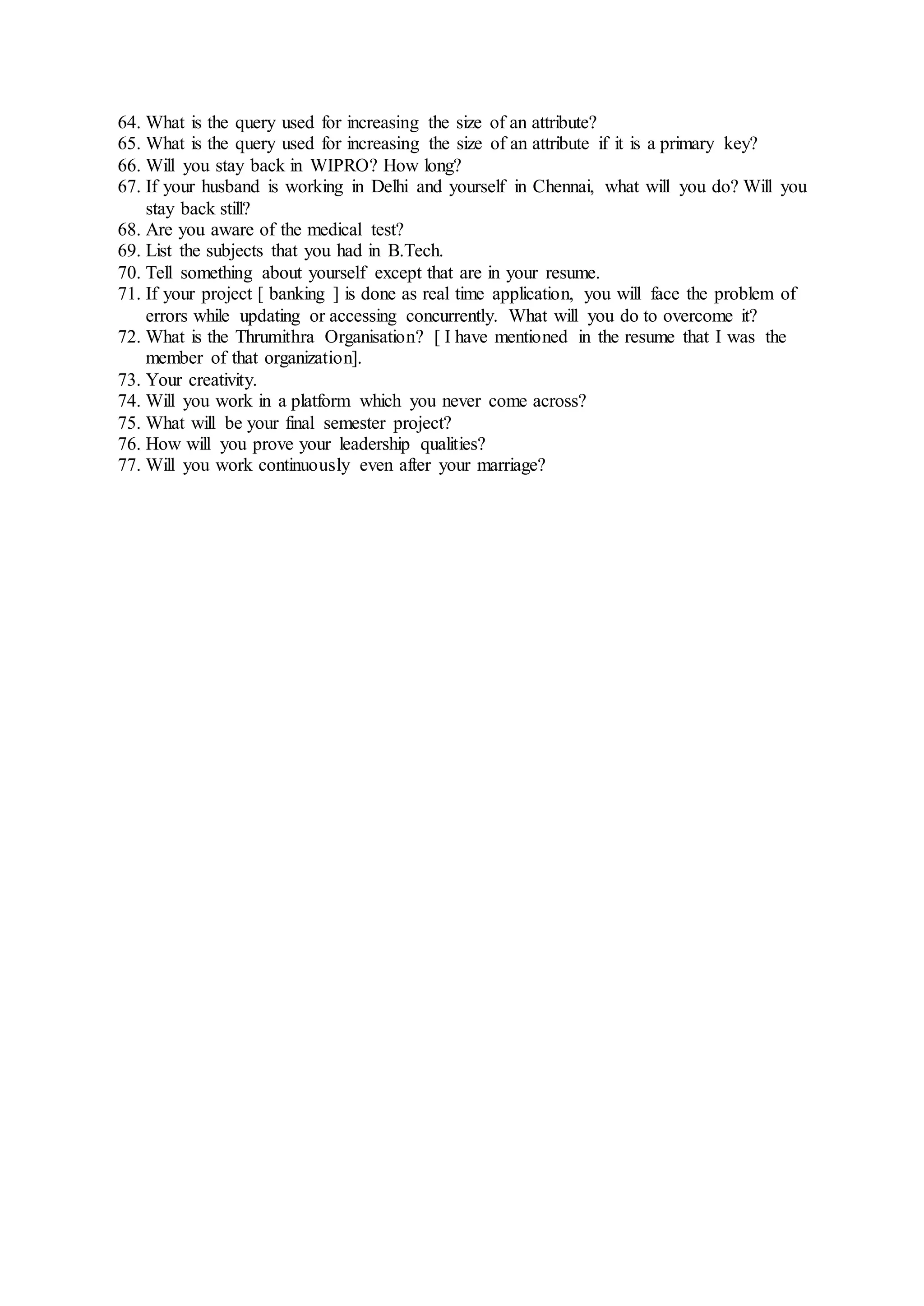 64. What is the query used for increasing the size of an attribute?
65. What is the query used for increasing the size of an attribute if it is a primary key?
66. Will you stay back in WIPRO? How long?
67. If your husband is working in Delhi and yourself in Chennai, what will you do? Will you
stay back still?
68. Are you aware of the medical test?
69. List the subjects that you had in B.Tech.
70. Tell something about yourself except that are in your resume.
71. If your project [ banking ] is done as real time application, you will face the problem of
errors while updating or accessing concurrently. What will you do to overcome it?
72. What is the Thrumithra Organisation? [ I have mentioned in the resume that I was the
member of that organization].
73. Your creativity.
74. Will you work in a platform which you never come across?
75. What will be your final semester project?
76. How will you prove your leadership qualities?
77. Will you work continuously even after your marriage?
 