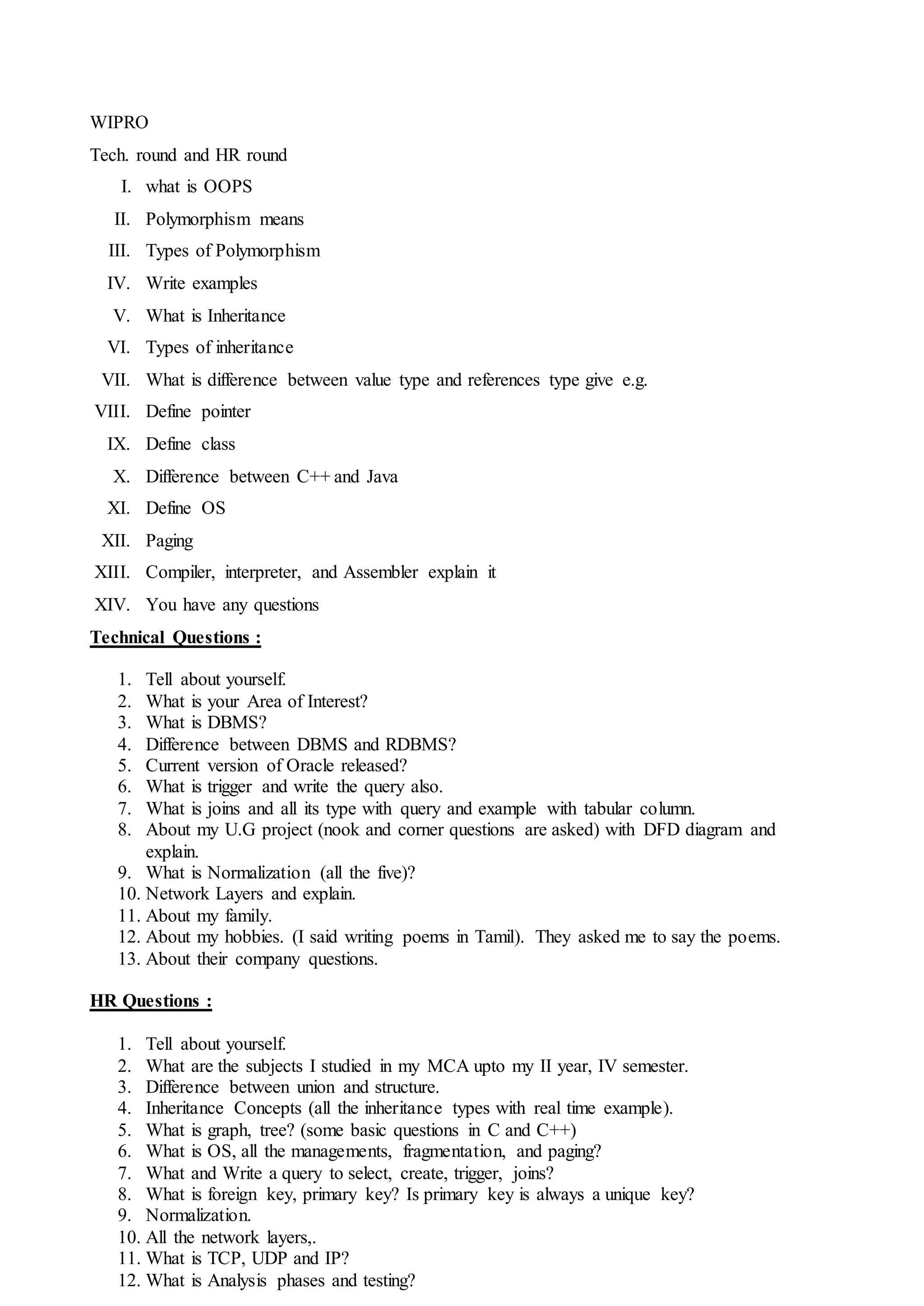 WIPRO
Tech. round and HR round
I. what is OOPS
II. Polymorphism means
III. Types of Polymorphism
IV. Write examples
V. What is Inheritance
VI. Types of inheritance
VII. What is difference between value type and references type give e.g.
VIII. Define pointer
IX. Define class
X. Difference between C++ and Java
XI. Define OS
XII. Paging
XIII. Compiler, interpreter, and Assembler explain it
XIV. You have any questions
Technical Questions :
1. Tell about yourself.
2. What is your Area of Interest?
3. What is DBMS?
4. Difference between DBMS and RDBMS?
5. Current version of Oracle released?
6. What is trigger and write the query also.
7. What is joins and all its type with query and example with tabular column.
8. About my U.G project (nook and corner questions are asked) with DFD diagram and
explain.
9. What is Normalization (all the five)?
10. Network Layers and explain.
11. About my family.
12. About my hobbies. (I said writing poems in Tamil). They asked me to say the poems.
13. About their company questions.
HR Questions :
1. Tell about yourself.
2. What are the subjects I studied in my MCA upto my II year, IV semester.
3. Difference between union and structure.
4. Inheritance Concepts (all the inheritance types with real time example).
5. What is graph, tree? (some basic questions in C and C++)
6. What is OS, all the managements, fragmentation, and paging?
7. What and Write a query to select, create, trigger, joins?
8. What is foreign key, primary key? Is primary key is always a unique key?
9. Normalization.
10. All the network layers,.
11. What is TCP, UDP and IP?
12. What is Analysis phases and testing?
 