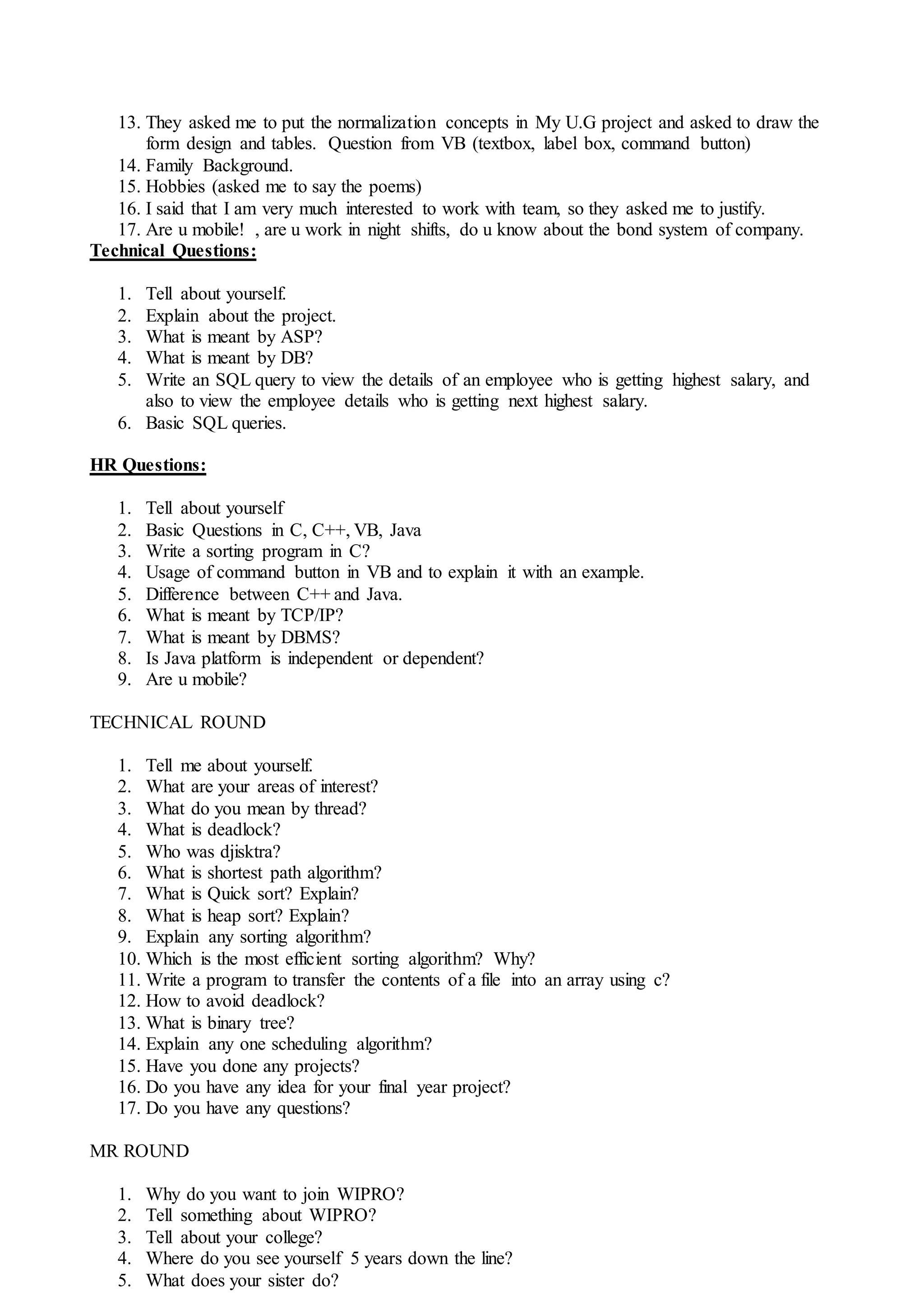 13. They asked me to put the normalization concepts in My U.G project and asked to draw the
form design and tables. Question from VB (textbox, label box, command button)
14. Family Background.
15. Hobbies (asked me to say the poems)
16. I said that I am very much interested to work with team, so they asked me to justify.
17. Are u mobile! , are u work in night shifts, do u know about the bond system of company.
Technical Questions:
1. Tell about yourself.
2. Explain about the project.
3. What is meant by ASP?
4. What is meant by DB?
5. Write an SQL query to view the details of an employee who is getting highest salary, and
also to view the employee details who is getting next highest salary.
6. Basic SQL queries.
HR Questions:
1. Tell about yourself
2. Basic Questions in C, C++, VB, Java
3. Write a sorting program in C?
4. Usage of command button in VB and to explain it with an example.
5. Difference between C++ and Java.
6. What is meant by TCP/IP?
7. What is meant by DBMS?
8. Is Java platform is independent or dependent?
9. Are u mobile?
TECHNICAL ROUND
1. Tell me about yourself.
2. What are your areas of interest?
3. What do you mean by thread?
4. What is deadlock?
5. Who was djisktra?
6. What is shortest path algorithm?
7. What is Quick sort? Explain?
8. What is heap sort? Explain?
9. Explain any sorting algorithm?
10. Which is the most efficient sorting algorithm? Why?
11. Write a program to transfer the contents of a file into an array using c?
12. How to avoid deadlock?
13. What is binary tree?
14. Explain any one scheduling algorithm?
15. Have you done any projects?
16. Do you have any idea for your final year project?
17. Do you have any questions?
MR ROUND
1. Why do you want to join WIPRO?
2. Tell something about WIPRO?
3. Tell about your college?
4. Where do you see yourself 5 years down the line?
5. What does your sister do?
 