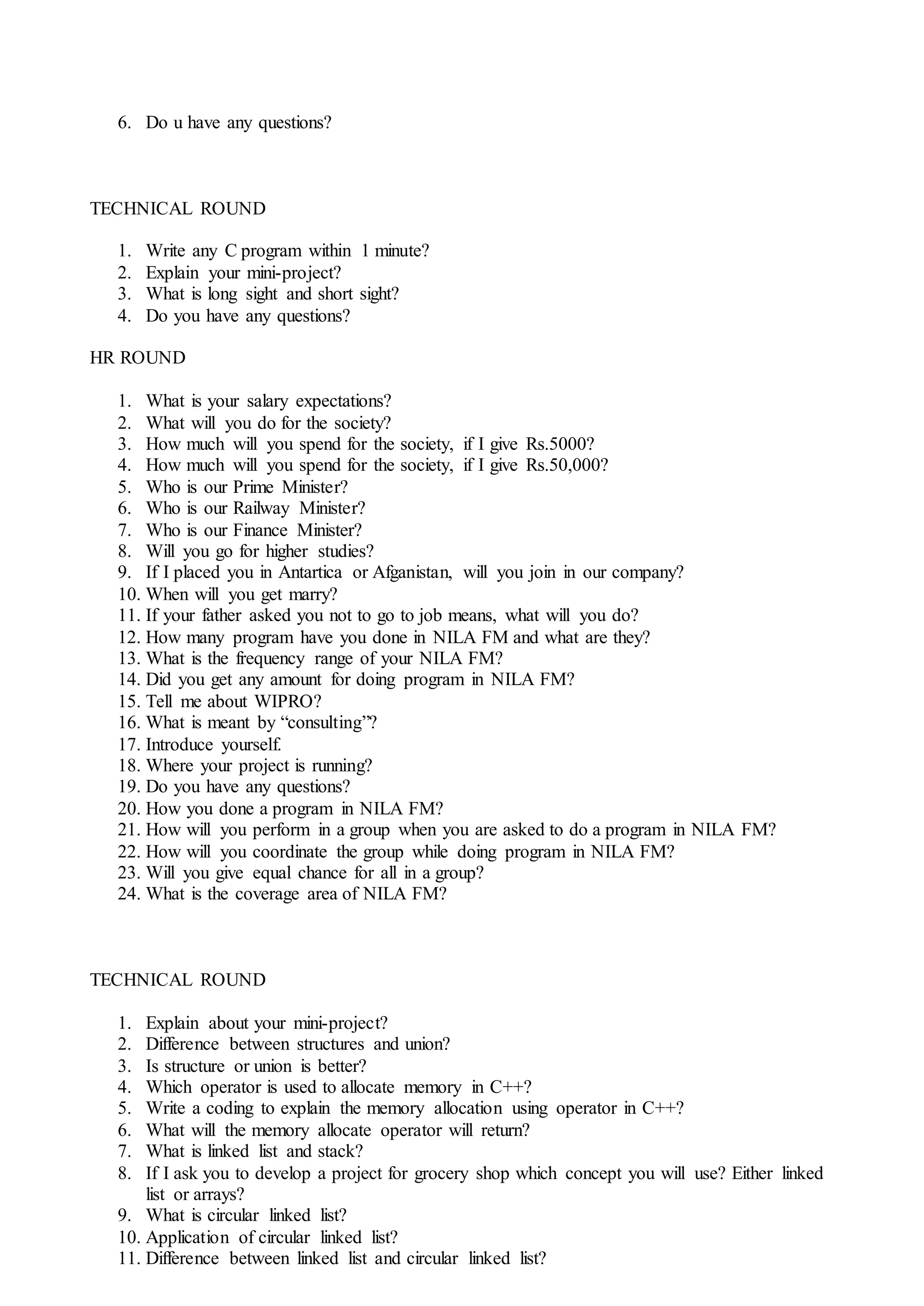 6. Do u have any questions?
TECHNICAL ROUND
1. Write any C program within 1 minute?
2. Explain your mini-project?
3. What is long sight and short sight?
4. Do you have any questions?
HR ROUND
1. What is your salary expectations?
2. What will you do for the society?
3. How much will you spend for the society, if I give Rs.5000?
4. How much will you spend for the society, if I give Rs.50,000?
5. Who is our Prime Minister?
6. Who is our Railway Minister?
7. Who is our Finance Minister?
8. Will you go for higher studies?
9. If I placed you in Antartica or Afganistan, will you join in our company?
10. When will you get marry?
11. If your father asked you not to go to job means, what will you do?
12. How many program have you done in NILA FM and what are they?
13. What is the frequency range of your NILA FM?
14. Did you get any amount for doing program in NILA FM?
15. Tell me about WIPRO?
16. What is meant by “consulting”?
17. Introduce yourself.
18. Where your project is running?
19. Do you have any questions?
20. How you done a program in NILA FM?
21. How will you perform in a group when you are asked to do a program in NILA FM?
22. How will you coordinate the group while doing program in NILA FM?
23. Will you give equal chance for all in a group?
24. What is the coverage area of NILA FM?
TECHNICAL ROUND
1. Explain about your mini-project?
2. Difference between structures and union?
3. Is structure or union is better?
4. Which operator is used to allocate memory in C++?
5. Write a coding to explain the memory allocation using operator in C++?
6. What will the memory allocate operator will return?
7. What is linked list and stack?
8. If I ask you to develop a project for grocery shop which concept you will use? Either linked
list or arrays?
9. What is circular linked list?
10. Application of circular linked list?
11. Difference between linked list and circular linked list?
 