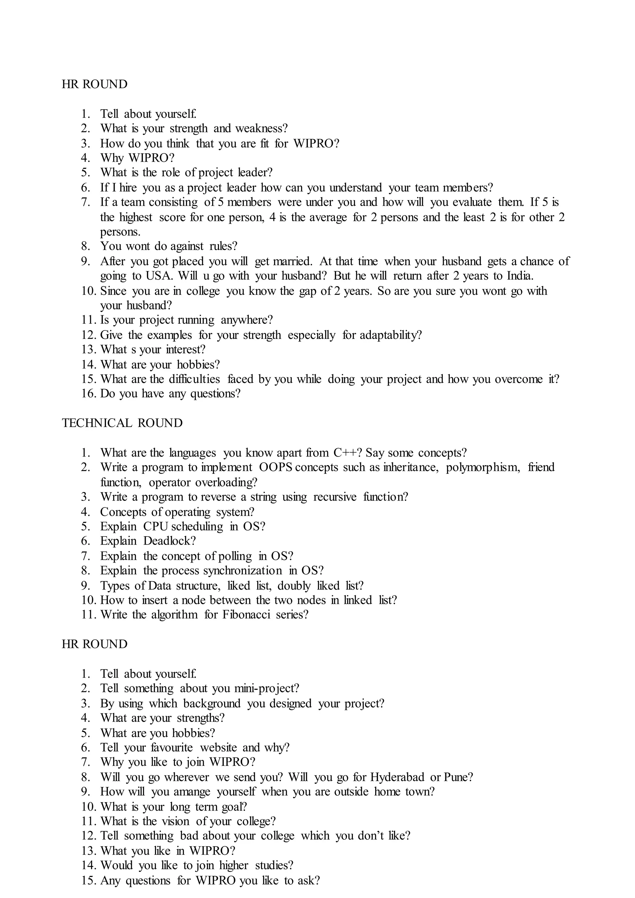 HR ROUND
1. Tell about yourself.
2. What is your strength and weakness?
3. How do you think that you are fit for WIPRO?
4. Why WIPRO?
5. What is the role of project leader?
6. If I hire you as a project leader how can you understand your team members?
7. If a team consisting of 5 members were under you and how will you evaluate them. If 5 is
the highest score for one person, 4 is the average for 2 persons and the least 2 is for other 2
persons.
8. You wont do against rules?
9. After you got placed you will get married. At that time when your husband gets a chance of
going to USA. Will u go with your husband? But he will return after 2 years to India.
10. Since you are in college you know the gap of 2 years. So are you sure you wont go with
your husband?
11. Is your project running anywhere?
12. Give the examples for your strength especially for adaptability?
13. What s your interest?
14. What are your hobbies?
15. What are the difficulties faced by you while doing your project and how you overcome it?
16. Do you have any questions?
TECHNICAL ROUND
1. What are the languages you know apart from C++? Say some concepts?
2. Write a program to implement OOPS concepts such as inheritance, polymorphism, friend
function, operator overloading?
3. Write a program to reverse a string using recursive function?
4. Concepts of operating system?
5. Explain CPU scheduling in OS?
6. Explain Deadlock?
7. Explain the concept of polling in OS?
8. Explain the process synchronization in OS?
9. Types of Data structure, liked list, doubly liked list?
10. How to insert a node between the two nodes in linked list?
11. Write the algorithm for Fibonacci series?
HR ROUND
1. Tell about yourself.
2. Tell something about you mini-project?
3. By using which background you designed your project?
4. What are your strengths?
5. What are you hobbies?
6. Tell your favourite website and why?
7. Why you like to join WIPRO?
8. Will you go wherever we send you? Will you go for Hyderabad or Pune?
9. How will you amange yourself when you are outside home town?
10. What is your long term goal?
11. What is the vision of your college?
12. Tell something bad about your college which you don’t like?
13. What you like in WIPRO?
14. Would you like to join higher studies?
15. Any questions for WIPRO you like to ask?
 
