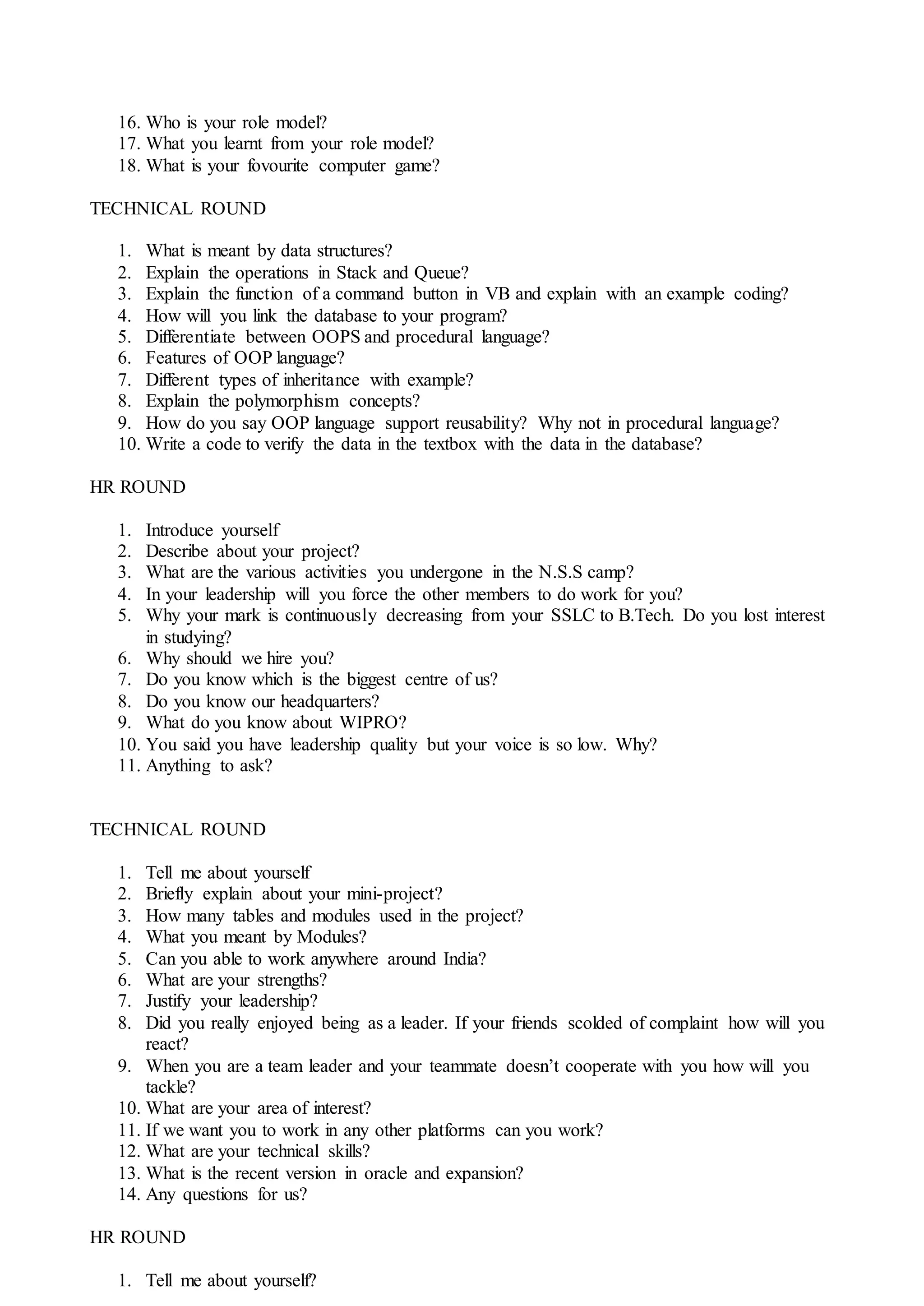 16. Who is your role model?
17. What you learnt from your role model?
18. What is your fovourite computer game?
TECHNICAL ROUND
1. What is meant by data structures?
2. Explain the operations in Stack and Queue?
3. Explain the function of a command button in VB and explain with an example coding?
4. How will you link the database to your program?
5. Differentiate between OOPS and procedural language?
6. Features of OOP language?
7. Different types of inheritance with example?
8. Explain the polymorphism concepts?
9. How do you say OOP language support reusability? Why not in procedural language?
10. Write a code to verify the data in the textbox with the data in the database?
HR ROUND
1. Introduce yourself
2. Describe about your project?
3. What are the various activities you undergone in the N.S.S camp?
4. In your leadership will you force the other members to do work for you?
5. Why your mark is continuously decreasing from your SSLC to B.Tech. Do you lost interest
in studying?
6. Why should we hire you?
7. Do you know which is the biggest centre of us?
8. Do you know our headquarters?
9. What do you know about WIPRO?
10. You said you have leadership quality but your voice is so low. Why?
11. Anything to ask?
TECHNICAL ROUND
1. Tell me about yourself
2. Briefly explain about your mini-project?
3. How many tables and modules used in the project?
4. What you meant by Modules?
5. Can you able to work anywhere around India?
6. What are your strengths?
7. Justify your leadership?
8. Did you really enjoyed being as a leader. If your friends scolded of complaint how will you
react?
9. When you are a team leader and your teammate doesn’t cooperate with you how will you
tackle?
10. What are your area of interest?
11. If we want you to work in any other platforms can you work?
12. What are your technical skills?
13. What is the recent version in oracle and expansion?
14. Any questions for us?
HR ROUND
1. Tell me about yourself?
 