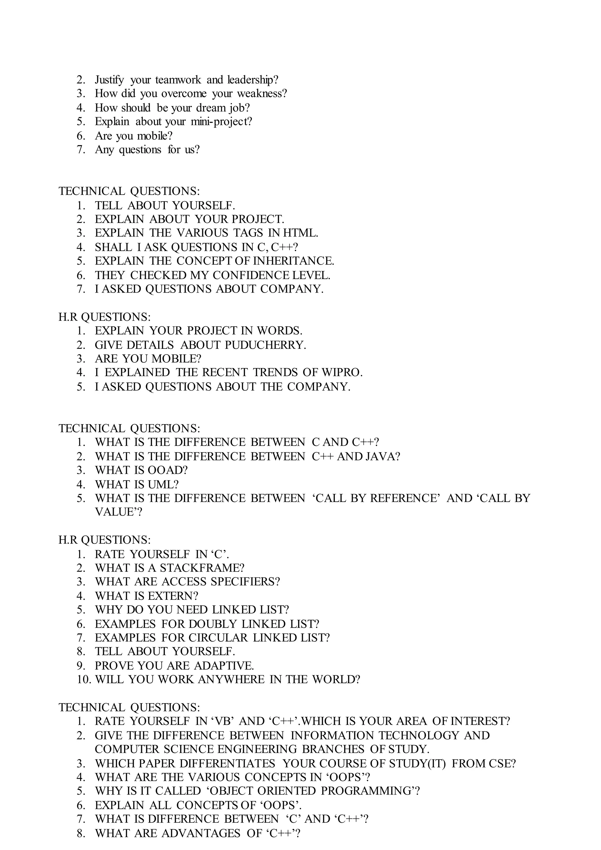 2. Justify your teamwork and leadership?
3. How did you overcome your weakness?
4. How should be your dream job?
5. Explain about your mini-project?
6. Are you mobile?
7. Any questions for us?
TECHNICAL QUESTIONS:
1. TELL ABOUT YOURSELF.
2. EXPLAIN ABOUT YOUR PROJECT.
3. EXPLAIN THE VARIOUS TAGS IN HTML.
4. SHALL I ASK QUESTIONS IN C, C++?
5. EXPLAIN THE CONCEPT OF INHERITANCE.
6. THEY CHECKED MY CONFIDENCE LEVEL.
7. I ASKED QUESTIONS ABOUT COMPANY.
H.R QUESTIONS:
1. EXPLAIN YOUR PROJECT IN WORDS.
2. GIVE DETAILS ABOUT PUDUCHERRY.
3. ARE YOU MOBILE?
4. I EXPLAINED THE RECENT TRENDS OF WIPRO.
5. I ASKED QUESTIONS ABOUT THE COMPANY.
TECHNICAL QUESTIONS:
1. WHAT IS THE DIFFERENCE BETWEEN C AND C++?
2. WHAT IS THE DIFFERENCE BETWEEN C++ AND JAVA?
3. WHAT IS OOAD?
4. WHAT IS UML?
5. WHAT IS THE DIFFERENCE BETWEEN ‘CALL BY REFERENCE’ AND ‘CALL BY
VALUE’?
H.R QUESTIONS:
1. RATE YOURSELF IN ‘C’.
2. WHAT IS A STACKFRAME?
3. WHAT ARE ACCESS SPECIFIERS?
4. WHAT IS EXTERN?
5. WHY DO YOU NEED LINKED LIST?
6. EXAMPLES FOR DOUBLY LINKED LIST?
7. EXAMPLES FOR CIRCULAR LINKED LIST?
8. TELL ABOUT YOURSELF.
9. PROVE YOU ARE ADAPTIVE.
10. WILL YOU WORK ANYWHERE IN THE WORLD?
TECHNICAL QUESTIONS:
1. RATE YOURSELF IN ‘VB’ AND ‘C++’.WHICH IS YOUR AREA OF INTEREST?
2. GIVE THE DIFFERENCE BETWEEN INFORMATION TECHNOLOGY AND
COMPUTER SCIENCE ENGINEERING BRANCHES OF STUDY.
3. WHICH PAPER DIFFERENTIATES YOUR COURSE OF STUDY(IT) FROM CSE?
4. WHAT ARE THE VARIOUS CONCEPTS IN ‘OOPS’?
5. WHY IS IT CALLED ‘OBJECT ORIENTED PROGRAMMING’?
6. EXPLAIN ALL CONCEPTS OF ‘OOPS’.
7. WHAT IS DIFFERENCE BETWEEN ‘C’ AND ‘C++’?
8. WHAT ARE ADVANTAGES OF ‘C++’?
 
