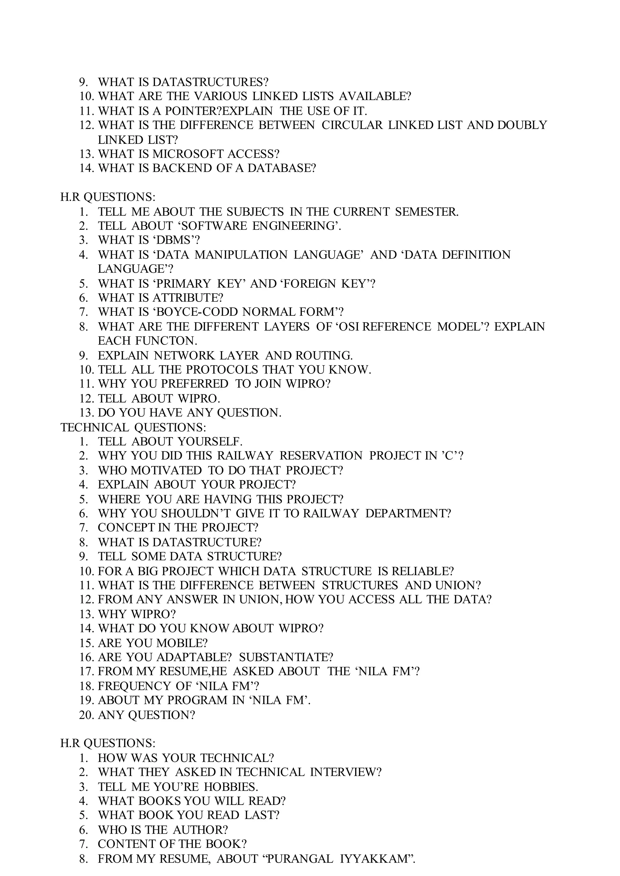 9. WHAT IS DATASTRUCTURES?
10. WHAT ARE THE VARIOUS LINKED LISTS AVAILABLE?
11. WHAT IS A POINTER?EXPLAIN THE USE OF IT.
12. WHAT IS THE DIFFERENCE BETWEEN CIRCULAR LINKED LIST AND DOUBLY
LINKED LIST?
13. WHAT IS MICROSOFT ACCESS?
14. WHAT IS BACKEND OF A DATABASE?
H.R QUESTIONS:
1. TELL ME ABOUT THE SUBJECTS IN THE CURRENT SEMESTER.
2. TELL ABOUT ‘SOFTWARE ENGINEERING’.
3. WHAT IS ‘DBMS’?
4. WHAT IS ‘DATA MANIPULATION LANGUAGE’ AND ‘DATA DEFINITION
LANGUAGE’?
5. WHAT IS ‘PRIMARY KEY’ AND ‘FOREIGN KEY’?
6. WHAT IS ATTRIBUTE?
7. WHAT IS ‘BOYCE-CODD NORMAL FORM’?
8. WHAT ARE THE DIFFERENT LAYERS OF ‘OSI REFERENCE MODEL’? EXPLAIN
EACH FUNCTON.
9. EXPLAIN NETWORK LAYER AND ROUTING.
10. TELL ALL THE PROTOCOLS THAT YOU KNOW.
11. WHY YOU PREFERRED TO JOIN WIPRO?
12. TELL ABOUT WIPRO.
13. DO YOU HAVE ANY QUESTION.
TECHNICAL QUESTIONS:
1. TELL ABOUT YOURSELF.
2. WHY YOU DID THIS RAILWAY RESERVATION PROJECT IN ’C’?
3. WHO MOTIVATED TO DO THAT PROJECT?
4. EXPLAIN ABOUT YOUR PROJECT?
5. WHERE YOU ARE HAVING THIS PROJECT?
6. WHY YOU SHOULDN’T GIVE IT TO RAILWAY DEPARTMENT?
7. CONCEPT IN THE PROJECT?
8. WHAT IS DATASTRUCTURE?
9. TELL SOME DATA STRUCTURE?
10. FOR A BIG PROJECT WHICH DATA STRUCTURE IS RELIABLE?
11. WHAT IS THE DIFFERENCE BETWEEN STRUCTURES AND UNION?
12. FROM ANY ANSWER IN UNION, HOW YOU ACCESS ALL THE DATA?
13. WHY WIPRO?
14. WHAT DO YOU KNOW ABOUT WIPRO?
15. ARE YOU MOBILE?
16. ARE YOU ADAPTABLE? SUBSTANTIATE?
17. FROM MY RESUME,HE ASKED ABOUT THE ‘NILA FM’?
18. FREQUENCY OF ‘NILA FM’?
19. ABOUT MY PROGRAM IN ‘NILA FM’.
20. ANY QUESTION?
H.R QUESTIONS:
1. HOW WAS YOUR TECHNICAL?
2. WHAT THEY ASKED IN TECHNICAL INTERVIEW?
3. TELL ME YOU’RE HOBBIES.
4. WHAT BOOKS YOU WILL READ?
5. WHAT BOOK YOU READ LAST?
6. WHO IS THE AUTHOR?
7. CONTENT OF THE BOOK?
8. FROM MY RESUME, ABOUT “PURANGAL IYYAKKAM”.
 