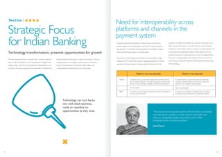 Section :
Technology transformation, presents opportunities for growth
The Indian banking industry is provided with a number of opportu-
nities as well as challenges for the coming decade. Changes in the
banking system in the form of improvement, transformation or by
innovation will require planned and focussed effort to optimise the
derived benefits to the industry as well as the economy. Hence, a
strategic approach to strengthen various platform, information
security and participation of non-bank entitles needs to be
contemplated and implemented in the coming years.
Strategic Focus
for Indian Banking
Need for interoperability across
platforms and channels in the
payment system
Platform
Agent
A customer with an account from one service provider can only
send or receive money to or from the account of a customer with
the same service provider or engage in off-network transactions.
Exclusive agents
A customer can only withdraw or deposit money at the agents of
their own service provider.
A customer with an account from one service provider
can send or receive money to or from the account of a
customer with a different service provider.
Non-Exclusive agents
A customer can withdraw or deposit money at an agent
of another service provider (or at independent agents).
Platform not interoperable Platform interoperable
As payment channels and platforms continue to grow, the need for
payment system to be interoperable across them will become increas-
ingly significant. The benefits of interoperability across platforms, agents
using mobile banking are given in the table below.
Many banks in India already provide platform interoperability through
mobile and ATM. As per RBI’s long-term operative guidelines on mobile
payments, the long-term goal of mobile payment framework in India
would be to enable funds transfer from account in one bank to any
other account in the same or any other bank on a real time basis
irrespective of the mobile network a customer has subscribed to. This
would require interoperability between mobile payments service
providers and banks and development of a host of message formats.
The scope of interoperability will increase further as m-commerce
business grows along with additional mobile payment avenues using
NFC technology.
“The way forward for payment systems will be for banks to seamlessly
work with telecom providers and other relevant stakeholders and
create an interoperable platform to provide access to RRB’s,
co-operative banks and primary societies.”
UshaThorat
Technology can turn banks
into well oiled machines,
ready to capitalize on
opportunities as they arise.
35 36
 