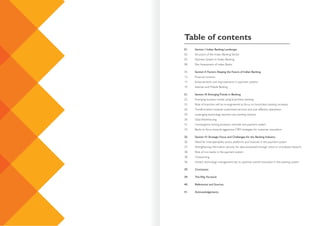 Table of contents
01. Section I: Indian Banking Landscape
03. Structure of the Indian Banking Sector
05. Payment System in Indian Banking
08. Risk Assessment of Indian Banks
11. Section II: Factors Shaping the Future of Indian Banking
13. Financial inclusion
17. Enhancements and improvements in payment systems
19. Internet and Mobile Banking
21. Section III: Emerging Trends in Banking
22. Emerging business model using branchless banking
25. Role of branches will be re-engineered as focus on branchless banking increases
26. Transformation towards customised services and cost effective operations
29. Leveraging technology beyond core banking solution
30. Data Warehousing
31. Convergence among products, channels and payment system
33. Banks to focus towards aggressive CRM strategies for customer acquisition
35. Section IV: Strategic Focus and Challenges for the Banking Industry
36. Need for interoperability across platforms and channels in the payment system
37. Strengthening information security for data processed through cloud or virtualised network
38. Role of non-banks in the payment system
38. Outsourcing
38. Holistic technology management key to optimise overall innovation in the banking system
39. Conclusion
39. The Way Forward
40. References and Sources
41. Acknowledgements
 