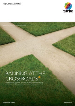 BANKING ATTHE
CROSSROADSWhere will Indian banking go in the next ten years? This explorative study
endeavors to identify key growth drivers and opportunities that lie ahead.
FUTURE THOUGHT OF BUSINESS
A WIPRO THOUGHT LEADERSHIP INITIATIVE
WWW.WIPRO.COMDO BUSINESS BETTER
© Copyright 2012. Wipro Infotech. All rights reserved. No part of this document may be reproduced, stored in a retrieval system, transmitted in any form or by any means, electronic, mechanical,
photocopying, recording, or otherwise, without express written permission from Wipro Infotech. Specifications subject to change without notice. All other trademarks mentioned herein are the
property of their respective owners. Specifications subject to change without notice.
CORPORATE OFFICE, WIPRO LIMITED, DODDAKANNELLI, SARJAPUR ROAD, BANGALORE - 560 035, INDIA TEL : +91 (80) 2844 0011, FAX : +91 (80) 2844 0256, email : ftob.wipro@wipro.com
WWW.WIPRO.COM NYSE:WIT|OVER 130,000 EMPLOYEES|54 COUNTRIES|CONSULTING|SYSTEM INTEGRATION|OUTSOURCING
DO BUSINESS BETTER
IND/TMPL/MAR2012-DEC2012
Research partners Dun & Bradstreet India
al,
he
G
C2012
 