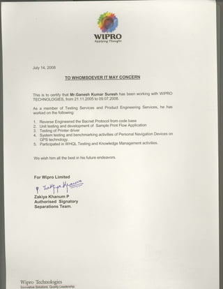 vTPRO
                                               Applying Thought




        July14,2008

                               TO WHOMSOEVERIT MAY CONdERN



       This is to certifythat Mr.GaneshKumar Suresh has beenworkingwith wlPRo
       TECHNOLOGIES, 21.1 -2005 09.07.2008.
                           from    1    to

                                                          Services,he has
        As a memberof TestingServicesand ProductEngineering
        workedon the following:

        1. Reverse Engineered BacnetProtocolfrom
                              the                   codebase
        2. Unittestingand development sample
                                   of         PrintFlowApplication
        3. Testing Printer
                  of       driver
        4.                              activities Personal
           Systeritestingand benchmarking        of        Navigation      on
                                                                     Devices
           GPStechnologY.
        5. Participated WHQLTesting
                       in           and Knowledge   Managementactivities'


        We wishhimall the bestin hisfutureendeavors.



        For Wipro Limited
                                        .Lr$
                    .         l/.

         o r'4r"%
          I             l t         t
        ZakiyaKhanum P
        Authorised Signatory
        SeparationsTeam.




Wipro Technologies
T noviliveSr
 n             ois.AieftvGfr e rsF.F;
 