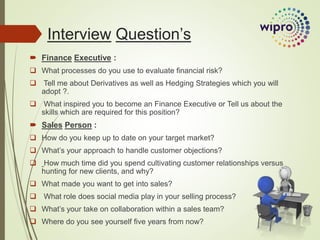  Finance Executive :
 What processes do you use to evaluate financial risk?
 Tell me about Derivatives as well as Hedging Strategies which you will
adopt ?.
 What inspired you to become an Finance Executive or Tell us about the
skills which are required for this position?
 Sales Person :
 How do you keep up to date on your target market?
 What’s your approach to handle customer objections?
 How much time did you spend cultivating customer relationships versus
hunting for new clients, and why?
 What made you want to get into sales?
 What role does social media play in your selling process?
 What’s your take on collaboration within a sales team?
 Where do you see yourself five years from now?
Interview Question’s
 