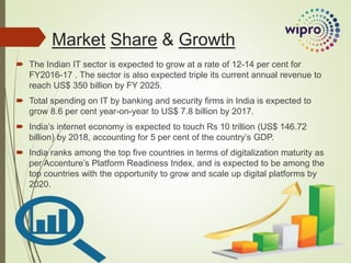 Market Share & Growth
 The Indian IT sector is expected to grow at a rate of 12-14 per cent for
FY2016-17 . The sector is also expected triple its current annual revenue to
reach US$ 350 billion by FY 2025.
 Total spending on IT by banking and security firms in India is expected to
grow 8.6 per cent year-on-year to US$ 7.8 billion by 2017.
 India’s internet economy is expected to touch Rs 10 trillion (US$ 146.72
billion) by 2018, accounting for 5 per cent of the country’s GDP.
 India ranks among the top five countries in terms of digitalization maturity as
per Accenture’s Platform Readiness Index, and is expected to be among the
top countries with the opportunity to grow and scale up digital platforms by
2020.
 