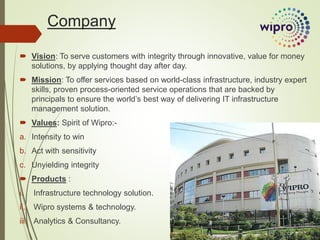 Company
 Vision: To serve customers with integrity through innovative, value for money
solutions, by applying thought day after day.
 Mission: To offer services based on world-class infrastructure, industry expert
skills, proven process-oriented service operations that are backed by
principals to ensure the world’s best way of delivering IT infrastructure
management solution.
 Values: Spirit of Wipro:-
a. Intensity to win
b. Act with sensitivity
c. Unyielding integrity
 Products :
i. Infrastructure technology solution.
ii. Wipro systems & technology.
iii. Analytics & Consultancy.
 