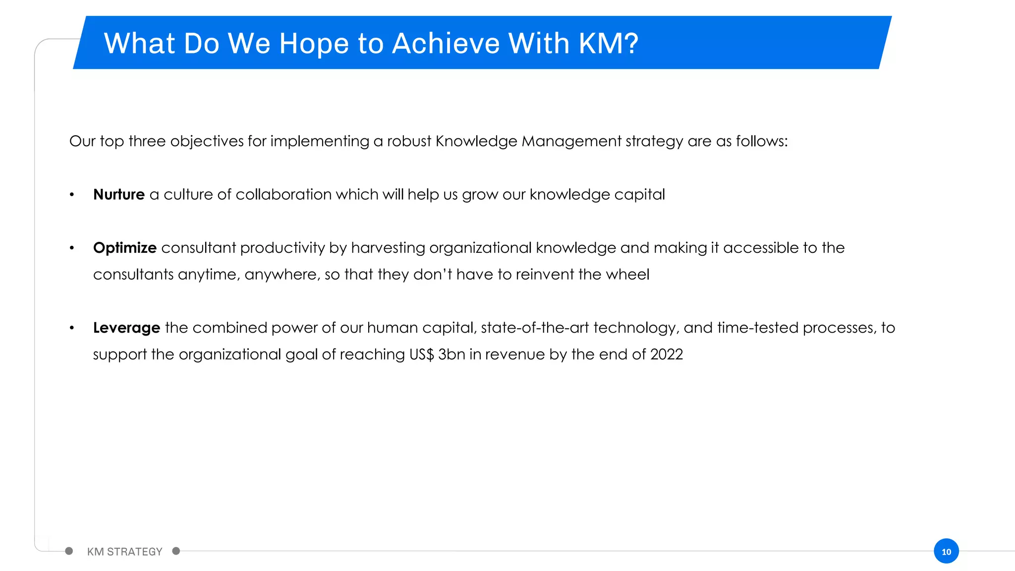 10
Our top three objectives for implementing a robust Knowledge Management strategy are as follows:
• Nurture a culture of collaboration which will help us grow our knowledge capital
• Optimize consultant productivity by harvesting organizational knowledge and making it accessible to the
consultants anytime, anywhere, so that they don’t have to reinvent the wheel
• Leverage the combined power of our human capital, state-of-the-art technology, and time-tested processes, to
support the organizational goal of reaching US$ 3bn in revenue by the end of 2022
 