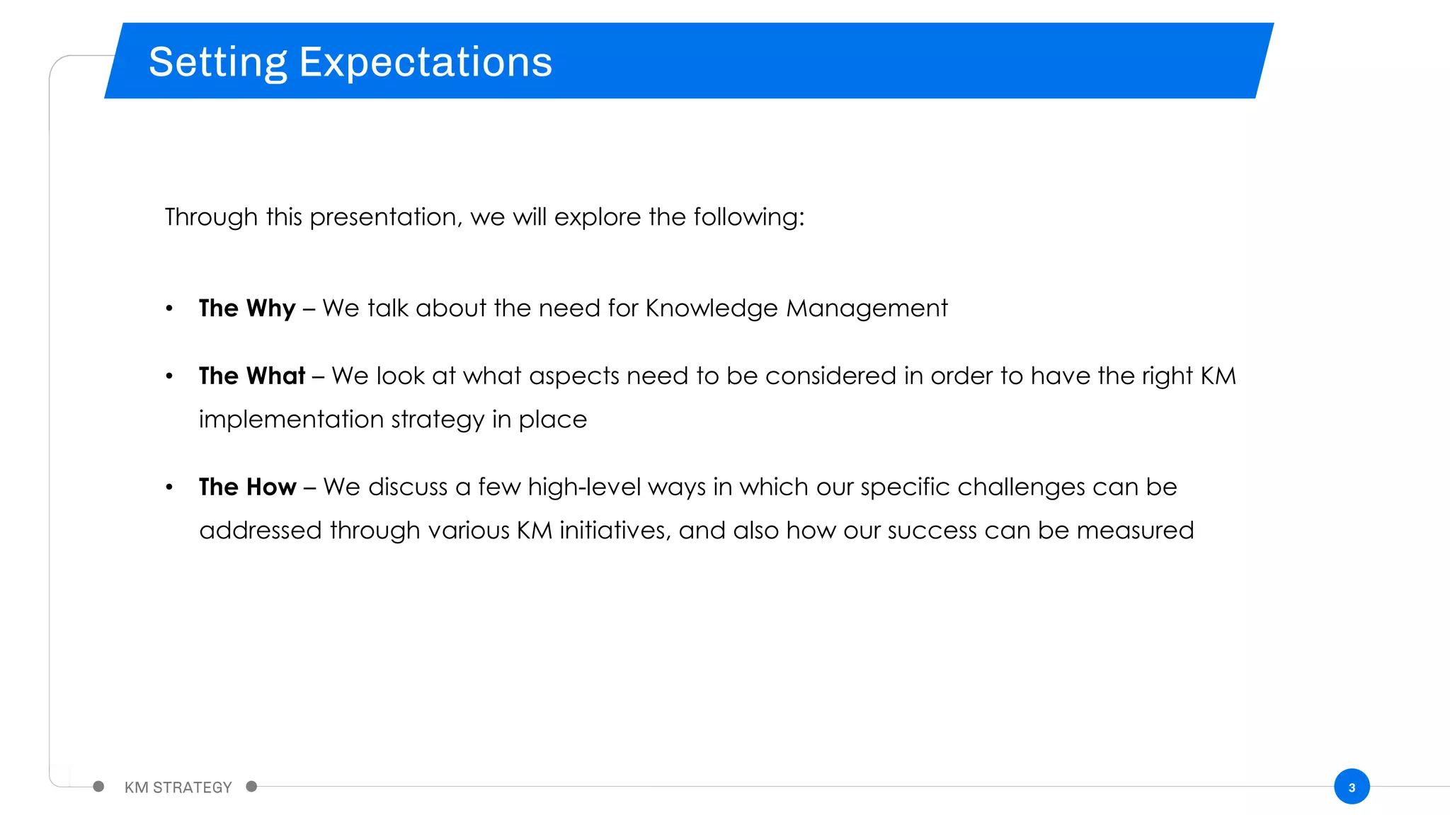 3
Through this presentation, we will explore the following:
• The Why – We talk about the need for Knowledge Management
• The What – We look at what aspects need to be considered in order to have the right KM
implementation strategy in place
• The How – We discuss a few high-level ways in which our specific challenges can be
addressed through various KM initiatives, and also how our success can be measured
 
