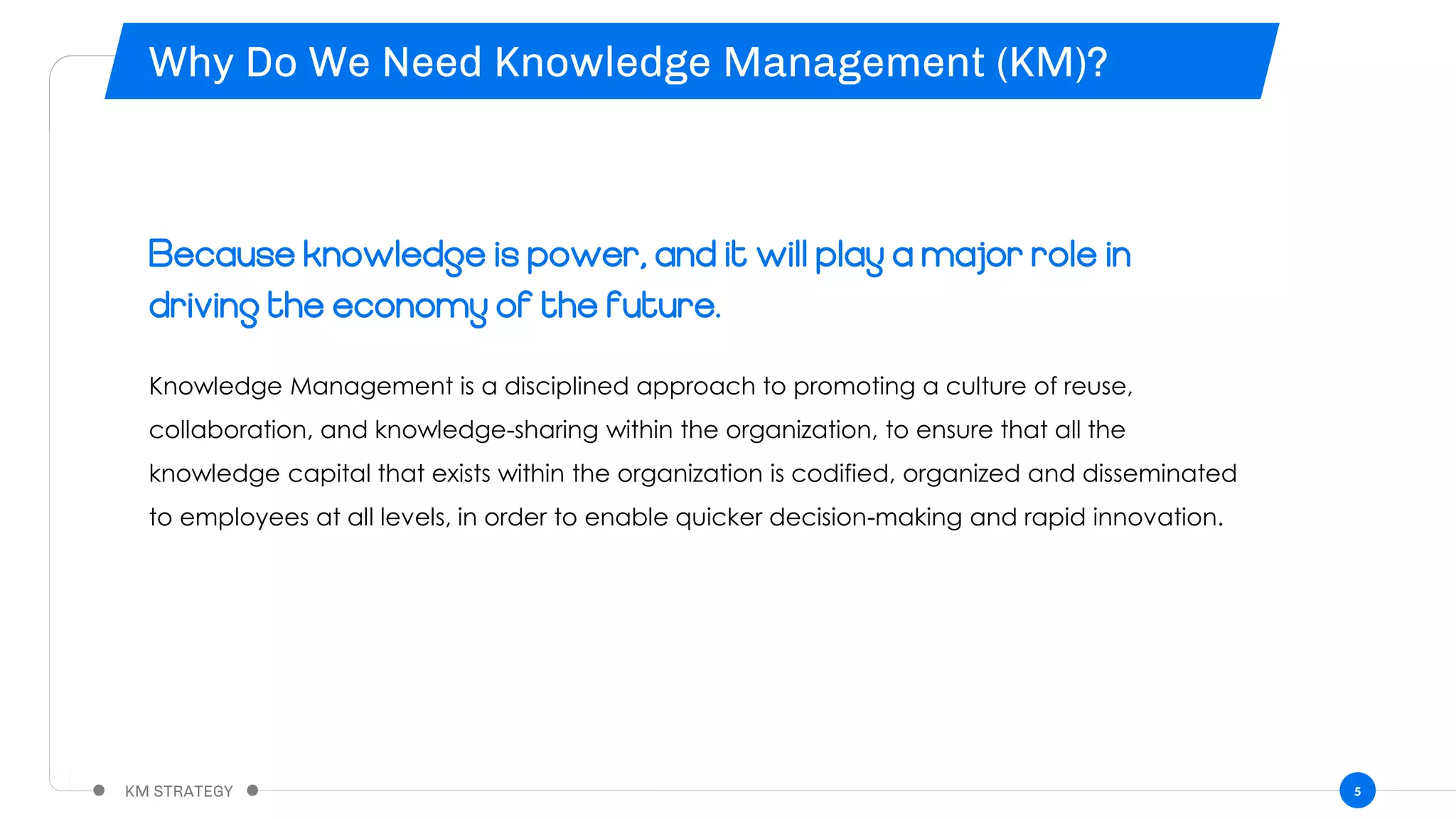 5
Because knowledge is power, and it will play a major role in
driving the economy of the future.
Knowledge Management is a disciplined approach to promoting a culture of reuse,
collaboration, and knowledge-sharing within the organization, to ensure that all the
knowledge capital that exists within the organization is codified, organized and disseminated
to employees at all levels, in order to enable quicker decision-making and rapid innovation.
 