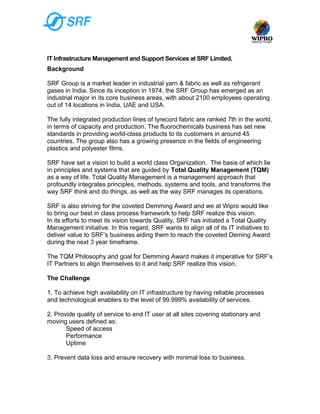 IT Infrastructure Management and Support Services at SRF Limited.
Background

SRF Group is a market leader in industrial yarn & fabric as well as refrigerant
gases in India. Since its inception in 1974, the SRF Group has emerged as an
industrial major in its core business areas, with about 2100 employees operating
out of 14 locations in India, UAE and USA.

The fully integrated production lines of tyrecord fabric are ranked 7th in the world,
in terms of capacity and production. The fluorochemicals business has set new
standards in providing world-class products to its customers in around 45
countries. The group also has a growing presence in the fields of engineering
plastics and polyester films.

SRF have set a vision to build a world class Organization. The basis of which lie
in principles and systems that are guided by Total Quality Management (TQM)
as a way of life. Total Quality Management is a management approach that
profoundly integrates principles, methods, systems and tools, and transforms the
way SRF think and do things, as well as the way SRF manages its operations.

SRF is also striving for the coveted Demming Award and we at Wipro would like
to bring our best in class process framework to help SRF realize this vision.
In its efforts to meet its vision towards Quality, SRF has initiated a Total Quality
Management initiative. In this regard, SRF wants to align all of its IT initiatives to
deliver value to SRF’s business aiding them to reach the coveted Deming Award
during the next 3 year timeframe.

The TQM Philosophy and goal for Demming Award makes it imperative for SRF’s
IT Partners to align themselves to it and help SRF realize this vision.

The Challenge

1. To achieve high availability on IT infrastructure by having reliable processes
and technological enablers to the level of 99.999% availability of services.

2. Provide quality of service to end IT user at all sites covering stationary and
moving users defined as:
       Speed of access
       Performance
       Uptime

3. Prevent data loss and ensure recovery with minimal loss to business.
 