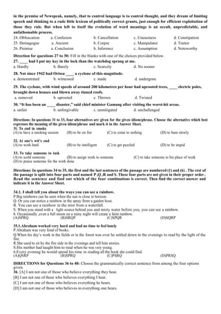 in the premise of Newspeak, namely, that to control language is to control thought, and they dream of limiting
speech and thinking to a rude little lexicon of politically correct grunts, just enough for efficient exploitation of
those they rule. But when left to itself the evolution of word meanings is an occult, unpredictable, and
unfathomable process.
24. Obfuscation a. Confusion b. Cancellation c. Uneasiness d. Constipation
25. Demagogue a. Ancient b. Corpse c. Manipulator d. Traitor
26. Premise a. Conclusion b. Inference c. Assumption d. Noteworthy
Direction for questions 27 to 30: Fill in the blanks with one of the choices provided below.
27. ____ had I put my key in the lock than the watchdog sprang at me.
a. Hardly b. Barely c. Scarcely d. No sooner
28. Not since 1942 had Orissa ____ a cyclone of this magnitude.
a. demonstrated b. witnessed c. made d. undergone
29. The cyclone, with wind speeds of around 200 kilometres per hour had uprooted trees, ____ electric poles,
brought down houses and blown away tinned roofs.
a. removed b. uprooted c. Thrown d. Twisted
30. “It has been an ____ disaster,” said chief minister Gamang after visiting the worst-hit areas.
a. unfair b. unforgivable c. unmitigated d. unchallenged
Directions: In questions 31 to 33, four alternatives are given for the given idiom/phrase. Choose the alternative which best
expresses the meaning of the given idiom/phrase and mark it in the Answer Sheet.
31. To end in smoke
(A) to have a smoking session (B) to be on fire (C) to come to nothing (D) to burn slowly
32. At one’s wit’s end
(A) to work hard (B) to be intelligent (C) to get puzzled (D) to be stupid
33. To take someone to task
(A) to scold someone (B) to assign work to someone (C) to take someone to his place of work
(D) to praise someone for the work done
Directions: In questions 34 to 35, the first and the last sentences of the passage are numbered (1) and (6) . The rest of
the passage is split into four parts and named P,Q ,R and S. These four parts are not given in their proper order .
Read the sentence and find out which of the four combinations is correct. Then find the correct answer and
indicate it in the Answer Sheet.
34.1. I shall tell you about the ways you can see a rainbow.
P.Big rainbows can be seen when the sun is close to horizon.
Q. Or you can notice a rainbow in the spray from a garden hose.
R. You can see a rainbow in the mist from a waterfall.
S. When you stand with a light source behind you and misty water before you, you can see a rainbow.
6. Occasionally ,even a full moon on a rainy night will create a faint rainbow.
(A)SPRQ (B)SRQP (C)SPQR (D)SQRP
35.1.Abraham worked very hard and had no time to feel lonely
P.Abraham was very fond of books.
Q.When his day’s work in the fields or in the forest was over he settled down in the evenings to read by the light of the
fire.
R.She used to sit by the fire side in the evenings and tell him stories.
S.His mother had taught him to read when he was very young.
6.Every evening he would spend his time in reading all the book she could find.
(A)QSRP (B)SPRQ (C)PSRQ (D)PRSQ
DIRECTIONS for Questions 36 to 40: Choose the grammatically correct sentence from among the four options
given.
36. [A] I am not one of those who believe everything they hear.
[B] I am not one of these who believes everything I hear.
[C] I am not one of those who believes everything he hears.
[D] I am not one of those who believes in everything one hears.
 
