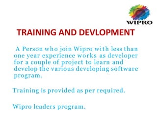 TRAINING AND DEVLOPMENT
A Person who join Wipro with less than
one year experience works as developer
for a couple of project to learn and
develop the various developing software
program.
Training is provided as per required.
Wipro leaders program.
 