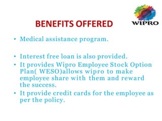 BENEFITS OFFERED
• Medical assistance program.
• Interest free loan is also provided.
• It provides Wipro Employee Stock Option
Plan( WESO)allows wipro to make
employee share with them and reward
the success.
• It provide credit cards for the employee as
per the policy.
 
