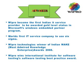 ▶ Wipro become the first Indian it service
provider to be awarded gold level status in
Microsoft’s windows embedded partner
program.
▶ Worlds first IT service company to use six
sigma.
▶ Wipro technologies winner of Indian MAKE
(Most Admired Knowledge
Enterprise)Awards 2008.
▶ Wipro wins international institute for software
testing’s software testing best practice award.
A
A
W
W
A
A
R
R
D
D
S
S
 