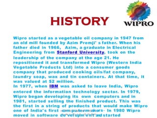 Wipro started as a vegetable oil company in 1947 from
an old mill founded by Azim Premji' s father. When his
father died in 1966, Azim, a graduate in Electrical
Engineering from Stanford University, took on the
leadership of the company at the age 21. He
repositioned it and transformed Wipro (Western India
Vegetable Products Ltd) into a consumer goods
company that produced cooking oils/fat company,
laundry soap, wax and tin containers. At that time, it
was valued at $2 million.
In 1977, when IBM was asked to leave India, Wipro
entered the information technology sector. In 1979,
Wipro began developing its own computers and in
1981, started selling the finished product. This was
the first in a string of products that would make Wipro
rs..
one of India' s first W
c
I
o
P
R
m
OC
p
O
u
M
P
t
A
e
N
Y
rP
m
R
O
F
a
I
L
k
Ee
- In 1980 Wipro
moved in software dw
ew
w
v.
p
er
o
lf
m
oa
pr
i
a
mm
i
c
eh
a
ne
l
.
c
to
m
and started
 