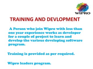 TRAINING AND DEVLOPMENT
A Person who join Wipro with less than
one year experience works as developer
for a couple of project to learn and
develop the various developing software
program.
Training is provided as per required.
Wipro leaders program.
 