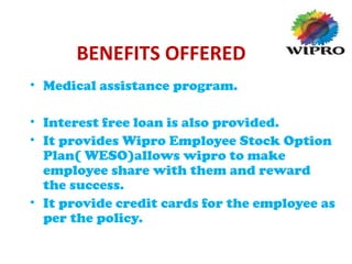 BENEFITS OFFERED
• Medical assistance program.
• Interest free loan is also provided.
• It provides Wipro Employee Stock Option
Plan( WESO)allows wipro to make
employee share with them and reward
the success.
• It provide credit cards for the employee as
per the policy.
 