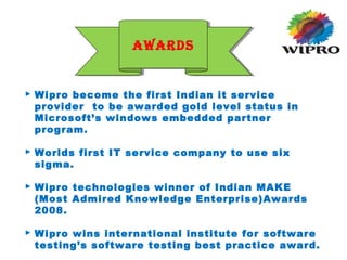  Wipro become the first Indian it service
provider to be awarded gold level status in
Microsoft’s windows embedded partner
program.
 Worlds first IT service company to use six
sigma.
 Wipro technologies winner of Indian MAKE
(Most Admired Knowledge Enterprise)Awards
2008.
 Wipro wins international institute for software
testing’s software testing best practice award.
AWARDSAWARDS
 