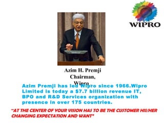 Azim H. Premji
Chairman,
Wipro .Azim Premji has led Wipro since 1966.Wipro
Limited is today a $7.7 billion revenue IT,
BPO and R&D Services organization with
presence in over 175 countries.
“AT THE CENTER OF YOUR VISION HAS TO BE THE CUSTOMER HIS/HER
CHANGING EXPECTATION AND WANT”
 