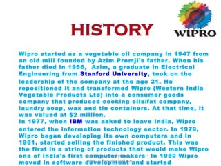 Wipro started as a vegetable oil company in 1947 from
an old mill founded by Azim Premji's father. When his
father died in 1966, Azim, a graduate in Electrical
Engineering from Stanford University, took on the
leadership of the company at the age 21. He
repositioned it and transformed Wipro (Western India
Vegetable Products Ltd) into a consumer goods
company that produced cooking oils/fat company,
laundry soap, wax and tin containers. At that time, it
was valued at $2 million.
In 1977, when IBM was asked to leave India, Wipro
entered the information technology sector. In 1979,
Wipro began developing its own computers and in
1981, started selling the finished product. This was
the first in a string of products that would make Wipro
one of India's first computer makers..
In 1980 Wipro
moved in software development and started
WIPRO COMPANY PROFILE -
www.profmariamichael.com
 