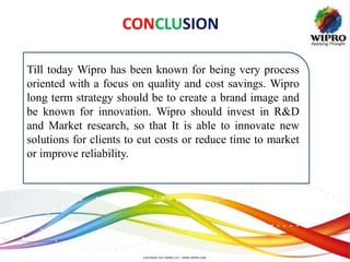 CONCLUSION
Till today Wipro has been known for being very process
oriented with a focus on quality and cost savings. Wipro
long term strategy should be to create a brand image and
be known for innovation. Wipro should invest in R&D
and Market research, so that It is able to innovate new
solutions for clients to cut costs or reduce time to market
or improve reliability.
 