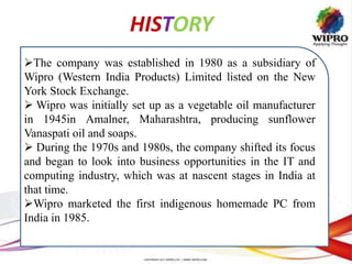 HISTORY
The company was established in 1980 as a subsidiary of
Wipro (Western India Products) Limited listed on the New
York Stock Exchange.
 Wipro was initially set up as a vegetable oil manufacturer
in 1945in Amalner, Maharashtra, producing sunflower
Vanaspati oil and soaps.
 During the 1970s and 1980s, the company shifted its focus
and began to look into business opportunities in the IT and
computing industry, which was at nascent stages in India at
that time.
Wipro marketed the first indigenous homemade PC from
India in 1985.
 