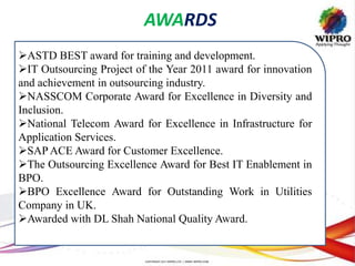 AWARDS
ASTD BEST award for training and development.
IT Outsourcing Project of the Year 2011 award for innovation
and achievement in outsourcing industry.
NASSCOM Corporate Award for Excellence in Diversity and
Inclusion.
National Telecom Award for Excellence in Infrastructure for
Application Services.
SAPACE Award for Customer Excellence.
The Outsourcing Excellence Award for Best IT Enablement in
BPO.
BPO Excellence Award for Outstanding Work in Utilities
Company in UK.
Awarded with DL Shah National Quality Award.
 