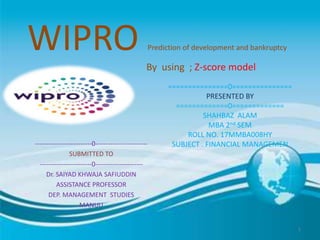 WIPRO Prediction of development and bankruptcy
By using ; Z-score model
--------------------------0------------------------
SUBMITTED TO
------------------------0----------------------
Dr. SAIYAD KHWAJA SAFIUDDIN
ASSISTANCE PROFESSOR
DEP. MANAGEMENT STUDIES
MANUU
===============0===============
PRESENTED BY
=============0=============
SHAHBAZ ALAM
MBA 2nd SEM
ROLL NO. 17MMBA008HY
SUBJECT . FINANCIAL MANAGEMEN
1
 