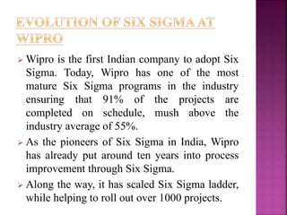 Wipro is the first Indian company to adopt Six
Sigma. Today, Wipro has one of the most
mature Six Sigma programs in the industry
ensuring that 91% of the projects are
completed on schedule, mush above the
industry average of 55%.
 As the pioneers of Six Sigma in India, Wipro
has already put around ten years into process
improvement through Six Sigma.
 Along the way, it has scaled Six Sigma ladder,
while helping to roll out over 1000 projects.
 