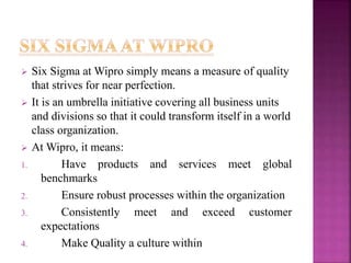  Six Sigma at Wipro simply means a measure of quality
that strives for near perfection.
 It is an umbrella initiative covering all business units
and divisions so that it could transform itself in a world
class organization.
 At Wipro, it means:
1. Have products and services meet global
benchmarks
2. Ensure robust processes within the organization
3. Consistently meet and exceed customer
expectations
4. Make Quality a culture within
 