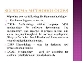 Wipro has evolved following Six Sigma methodologies
(I) For developing new processes:
 DSSS+ Methodology –Wipro employs DSSS
methodology for software development. The
methodology uses rigorous in-process metrics and
cause analysis throughout the software development
lifecycle for defect free deliveries and lower customer
cost of application development.
 DSSP Methodology – used for designing new
processes and products
 DCAM Methodology – used for designing for
customer satisfaction and manufacturability
 