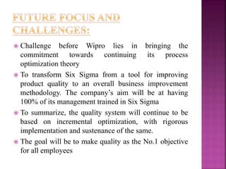  Challenge before Wipro lies in bringing the
commitment towards continuing its process
optimization theory
 To transform Six Sigma from a tool for improving
product quality to an overall business improvement
methodology. The company’s aim will be at having
100% of its management trained in Six Sigma
 To summarize, the quality system will continue to be
based on incremental optimization, with rigorous
implementation and sustenance of the same.
 The goal will be to make quality as the No.1 objective
for all employees
 