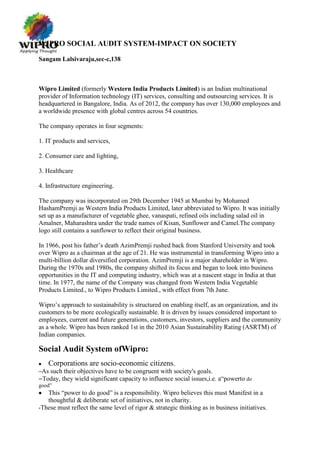 WIPRO SOCIAL AUDIT SYSTEM-IMPACT ON SOCIETY

Sangam Lalsivaraju,sec-c,138



Wipro Limited (formerly Western India Products Limited) is an Indian multinational
provider of Information technology (IT) services, consulting and outsourcing services. It is
headquartered in Bangalore, India. As of 2012, the company has over 130,000 employees and
a worldwide presence with global centres across 54 countries.

The company operates in four segments:

1. IT products and services,

2. Consumer care and lighting,

3. Healthcare

4. Infrastructure engineering.

The company was incorporated on 29th December 1945 at Mumbai by Mohamed
HashamPremji as Western India Products Limited, later abbreviated to Wipro. It was initially
set up as a manufacturer of vegetable ghee, vanaspati, refined oils including salad oil in
Amalner, Maharashtra under the trade names of Kisan, Sunflower and Camel.The company
logo still contains a sunflower to reflect their original business.

In 1966, post his father‟s death AzimPremji rushed back from Stanford University and took
over Wipro as a chairman at the age of 21. He was instrumental in transforming Wipro into a
multi-billion dollar diversified corporation. AzimPremji is a major shareholder in Wipro.
During the 1970s and 1980s, the company shifted its focus and began to look into business
opportunities in the IT and computing industry, which was at a nascent stage in India at that
time. In 1977, the name of the Company was changed from Western India Vegetable
Products Limited., to Wipro Products Limited., with effect from 7th June.

Wipro‟s approach to sustainability is structured on enabling itself, as an organization, and its
customers to be more ecologically sustainable. It is driven by issues considered important to
employees, current and future generations, customers, investors, suppliers and the community
as a whole. Wipro has been ranked 1st in the 2010 Asian Sustainability Rating (ASRTM) of
Indian companies.

Social Audit System ofWipro:
   Corporations are socio-economic citizens.
–Assuch their objectives have to be congruent with society's goals.
–Today, they wield significant capacity to influence social issues,i.e. a“powerto do
good”
   This “power to do good” is a responsibility. Wipro believes this must Manifest in a
   thoughtful & deliberate set of initiatives, not in charity.
-These must reflect the same level of rigor & strategic thinking as in business initiatives.
 