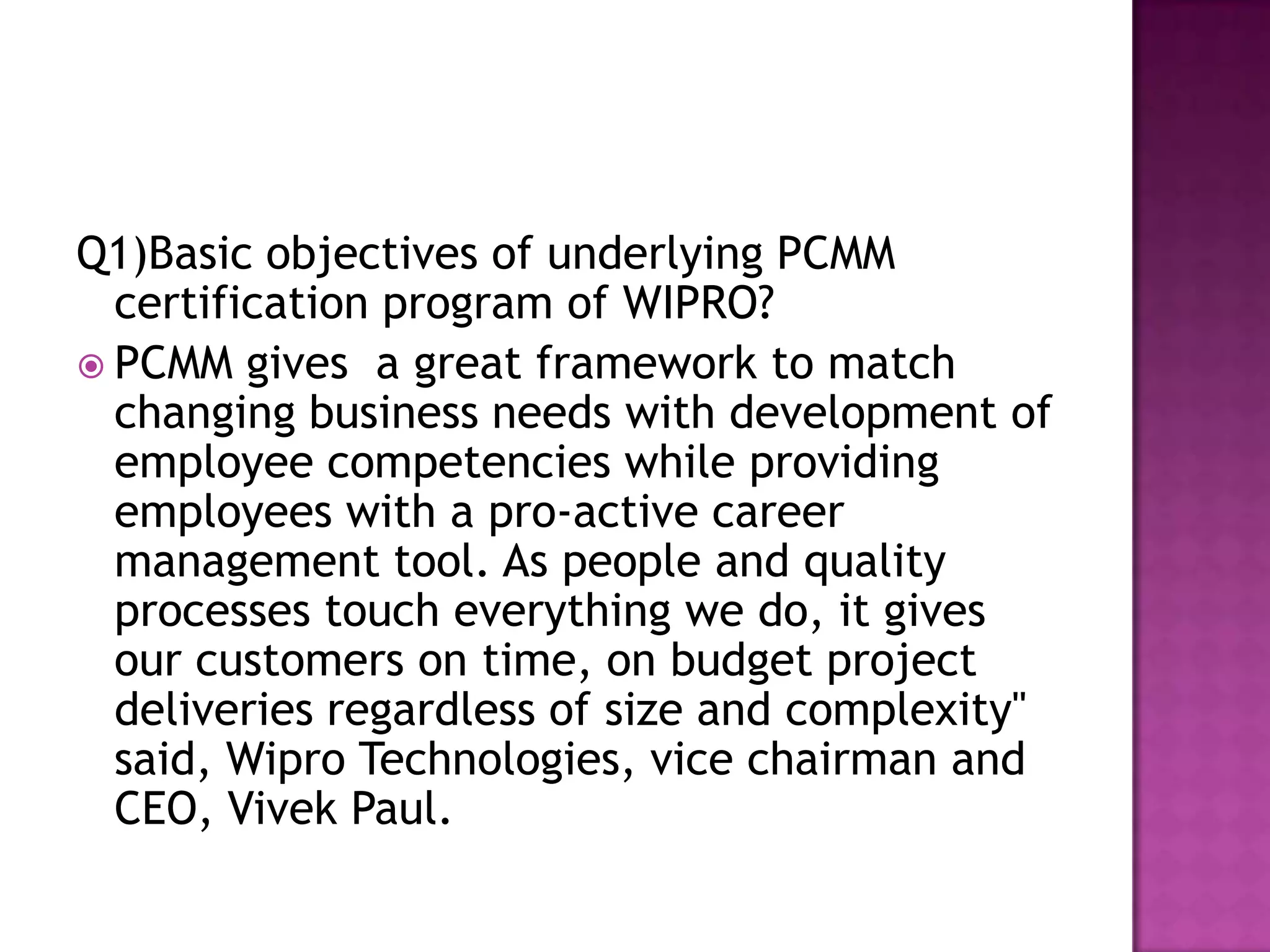 Q1)Basic objectives of underlying PCMM
certification program of WIPRO?
PCMM gives a great framework to match
changing business needs with development of
employee competencies while providing
employees with a pro-active career
management tool. As people and quality
processes touch everything we do, it gives
our customers on time, on budget project
deliveries regardless of size and complexity"
said, Wipro Technologies, vice chairman and
CEO, Vivek Paul.