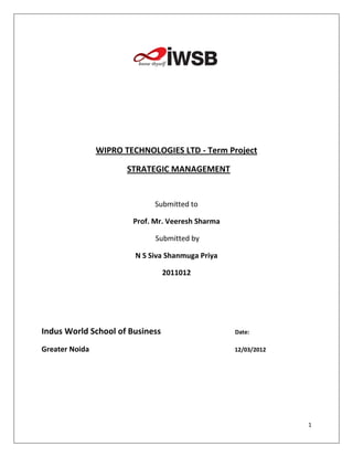 WIPRO TECHNOLOGIES LTD - Term Project

                       STRATEGIC MANAGEMENT


                              Submitted to

                        Prof. Mr. Veeresh Sharma

                              Submitted by

                         N S Siva Shanmuga Priya

                                 2011012




Indus World School of Business                     Date:

Greater Noida                                      12/03/2012




                                                                1
 