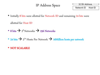 IP Address Space
• Initially 8 bits were allotted for Network ID and remaining 24 bits were
allotted for Host ID
• 8 bits  28 Networks  256 Networks
• 24 bits  224 Hosts Per Network  16Million hosts per network
• NOT SCALABLE
 