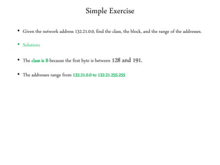 Simple Exercise
• Given the network address 132.21.0.0, find the class, the block, and the range of the addresses.
• Solution:
• The class is B because the first byte is between 128 and 191.
• The addresses range from 132.21.0.0 to 132.21.255.255
 