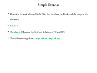 Simple Exercise
• Given the network address 220.34.76.0, find the class, the block, and the range of the
addresses.
• Solution:
• The class is C because the first byte is between 192 and 223
• The addresses range from 220.34.76.0 to 220.34.76.255.
 