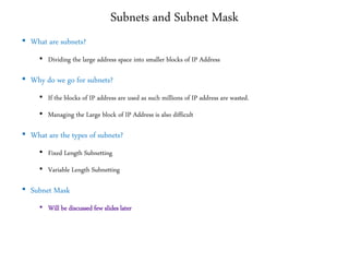Subnets and Subnet Mask
• What are subnets?
• Dividing the large address space into smaller blocks of IP Address
• Why do we go for subnets?
• If the blocks of IP address are used as such millions of IP address are wasted.
• Managing the Large block of IP Address is also difficult
• What are the types of subnets?
• Fixed Length Subnetting
• Variable Length Subnetting
• Subnet Mask
• Will be discussed few slides later
 