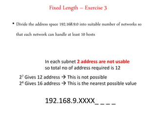 Fixed Length – Exercise 3
• Divide the address space 192.168.9.0 into suitable number of networks so
that each network can handle at least 10 hosts
In each subnet 2 address are not usable
so total no of address required is 12
2? Gives 12 address  This is not possible
24 Gives 16 address  This is the nearest possible value
192.168.9.XXXX_ _ _ _
 