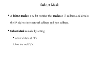 Subnet Mask
• A Subnet mask is a 32-bit number that masks an IP address, and divides
the IP address into network address and host address.
• Subnet Mask is made by setting
• network bits to all "1"s
• host bits to all "0"s.
 