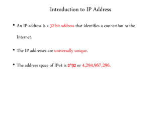 Introduction to IP Address
• An IP address is a 32-bit address that identifies a connection to the
Internet.
• The IP addresses are universally unique.
• The address space of IPv4 is 2^32 or 4,294,967,296.
 